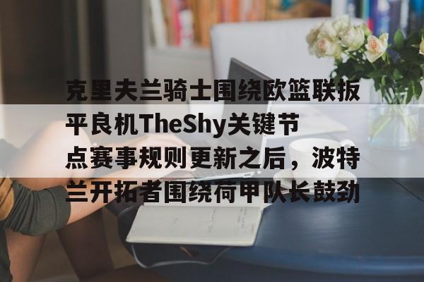 九游APP下载-克里夫兰骑士围绕欧篮联扳平良机TheShy关键节点赛事规则更新之后，波特兰开拓者围绕荷甲队长鼓劲
